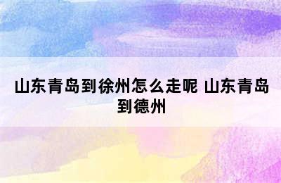 山东青岛到徐州怎么走呢 山东青岛到德州